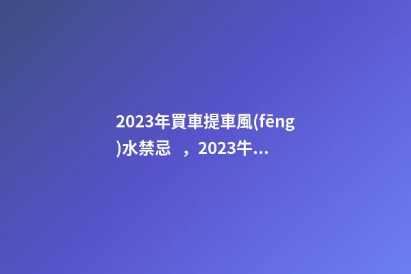 2023年買車提車風(fēng)水禁忌，2023牛年買車提車有什么講究